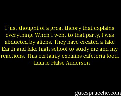I just thought of a great theory that explains everything. When I went to that party, I was abducted by aliens. They have created a fake Earth and fake high school to study me and my reactions. This certainly explains cafeteria food. - Laurie Halse Anderson