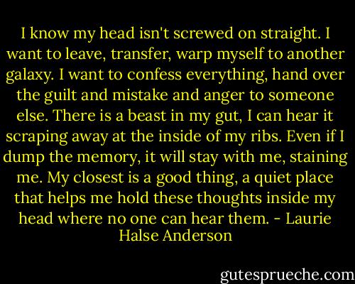 I know my head isn't screwed on straight. I want to leave, transfer, warp myself to another galaxy. I want to confess everything, hand over the guilt and mistake and anger to someone else. There is a beast in my gut, I can hear it scraping away at the inside of my ribs. Even if I dump the memory, it will stay with me, staining me. My closest is a good thing, a quiet place that helps me hold these thoughts inside my head where no one can hear them. - Laurie Halse Anderson