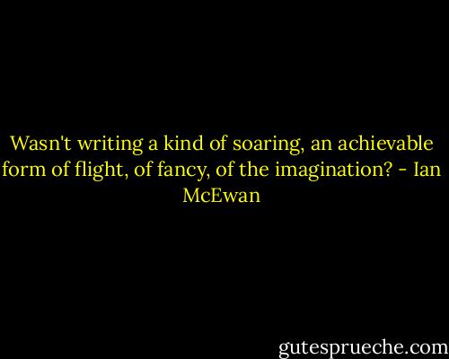 Wasn't writing a kind of soaring, an achievable form of flight, of fancy, of the imagination? - Ian McEwan