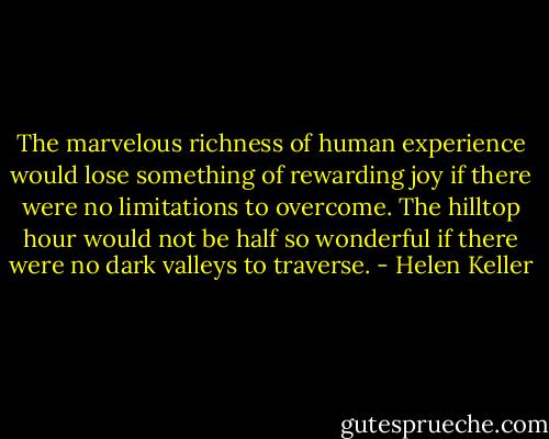 The marvelous richness of human experience would lose<br />something of rewarding joy if there were no limitations to<br />overcome. The hilltop hour would not be half so wonderful if<br />there were no dark valleys to traverse. - Helen Keller