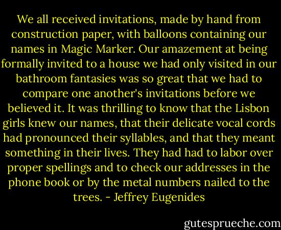We all received invitations, made by hand from construction paper, with balloons containing our names in Magic Marker. Our amazement at being formally invited to a house we had only visited in our bathroom fantasies was so great that we had to compare one another's invitations before we believed it. It was thrilling to know that the Lisbon girls knew our names, that their delicate vocal cords had pronounced their syllables, and that they meant something in their lives. They had had to labor over proper spellings and to check our addresses in the phone book or by the metal numbers nailed to the trees. - Jeffrey Eugenides