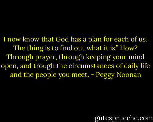I now know that God has a plan for each of us. The thing is to find out what it is.” How? Through prayer, through keeping your mind open, and trough the circumstances of daily life and the people you meet. - Peggy Noonan