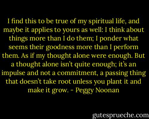 I find this to be true of my spiritual life, and maybe it applies to yours as well: I think about things more than I do them; I ponder what seems their goodness more than I perform them. As if my thought alone were enough. But a thought alone isn’t quite enough; it’s an impulse and not a commitment, a passing thing that doesn’t take root unless you plant it and make it grow. - Peggy Noonan