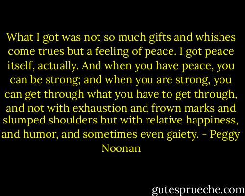 What I got was not so much gifts and whishes come trues but a feeling of peace. I got peace itself, actually. And when you have peace, you can be strong; and when you are strong, you can get through what you have to get through, and not with exhaustion and frown marks and slumped shoulders but with relative happiness, and humor, and sometimes even gaiety. - Peggy Noonan