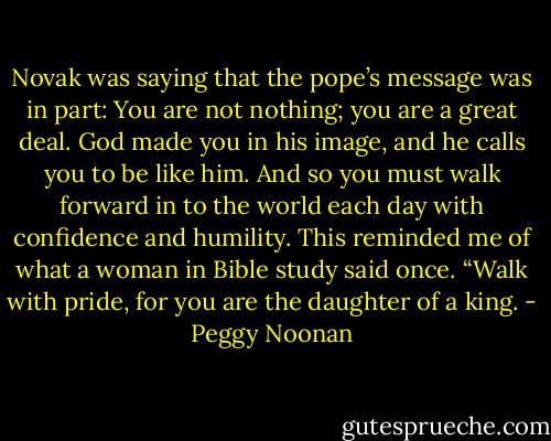 Novak was saying that the pope’s message was in part: You are not nothing; you are a great deal. God made you in his image, and he calls you to be like him. And so you must walk forward in to the world each day with confidence and humility. This reminded me of what a woman in Bible study said once. “Walk with pride, for you are the daughter of a king. - Peggy Noonan