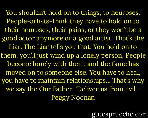 You shouldn’t hold on to things, to neuroses. People-artists-think they have to hold on to their neuroses, their pains, or they won’t be a good actor anymore or a good artist. That’s the Liar. The Liar tells you that. You hold on to them, you’ll just wind up a lonely person. People become lonely with them, and the fame has moved on to someone else. You have to heal, you have to maintain relationships... That’s why we say the Our Father: ‘Deliver us from evil - Peggy Noonan