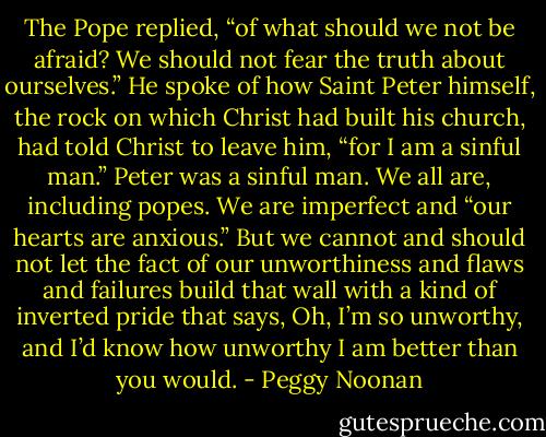 The Pope replied, “of what should we not be afraid? We should not fear the truth about ourselves.” He spoke of how Saint Peter himself, the rock on which Christ had built his church, had told Christ to leave him, “for I am a sinful man.” Peter was a sinful man. We all are, including popes. We are imperfect and “our hearts are anxious.” But we cannot and should not let the fact of our unworthiness and flaws and failures build that wall with a kind of inverted pride that says, Oh, I’m so unworthy, and I’d know how unworthy I am better than you would. - Peggy Noonan