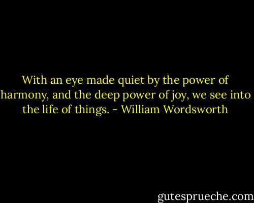 With an eye made quiet by the power of harmony, and the deep power of joy, we see into the life of things. - William Wordsworth
