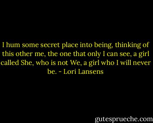 I hum some secret place into being, thinking of this other me, the one that only I can see, a girl called She, who is not We, a girl who I will never be. - Lori Lansens