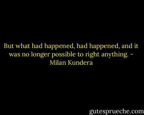 But what had happened, had happened, and it was no longer possible to right anything. - Milan Kundera