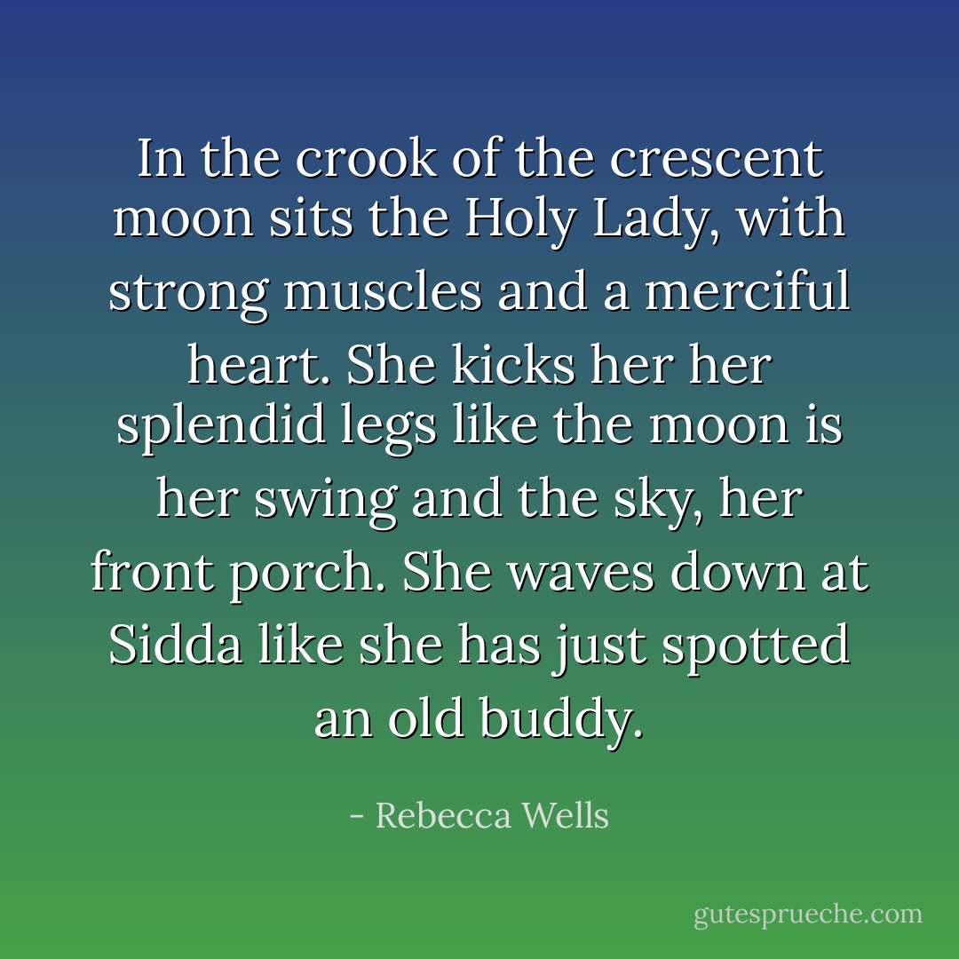 In the crook of the crescent moon sits the Holy Lady, with strong muscles and a merciful heart. She kicks her her splendid legs like the moon is her swing and the sky, her front porch. She waves down at Sidda like she has just spotted an old buddy. - Rebecca Wells