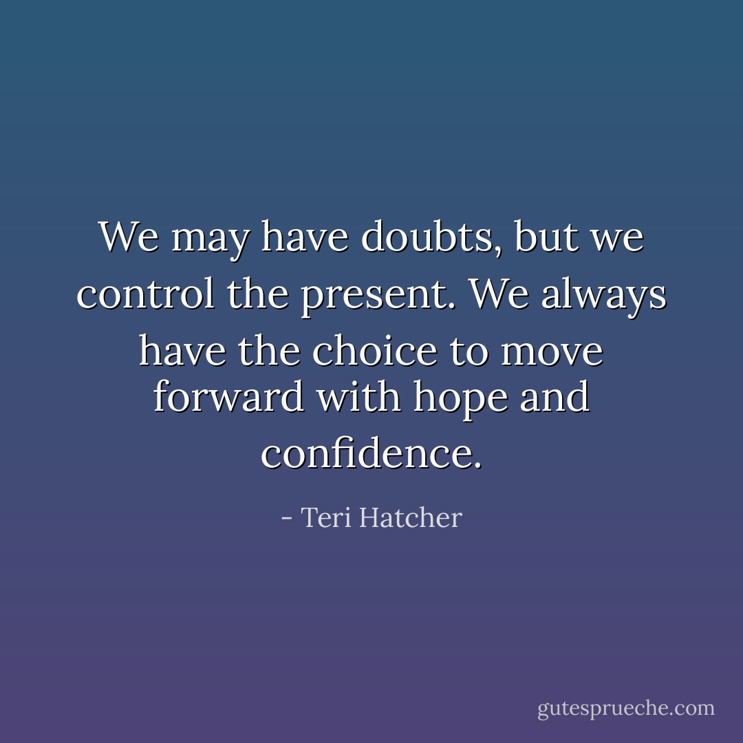 We may have doubts, but we control the present. We always have the choice to move forward with hope and confidence. - Teri Hatcher