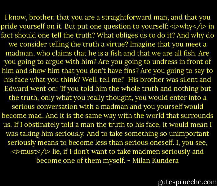 I know, brother, that you are a straightforward man, and that you pride yourself on it. But put one question to yourself: <i>why</i> in fact should one tell the truth? What obliges us to do it? And why do we consider telling the truth a virtue? Imagine that you meet a madman, who claims that he is a fish and that we are all fish. Are you going to argue with him? Are you going to undress in front of him and show him that you don't have fins? Are you going to say to his face what you think? Well, tell me!'<br /><br />His brother was silent and Edward went on: 'If you told him the whole truth and nothing but the truth, only what you really thought, you would enter into a serious conversation with a madman and you yourself would become mad. And it is the same way with the world that surrounds us. If I obstinately told a man the truth to his face, it would mean I was taking him seriously. And to take something so unimportant seriously means to become less than serious oneself. I, you see, <i>must</i> lie, if I don't want to take madmen seriously and become one of them myself. - Milan Kundera