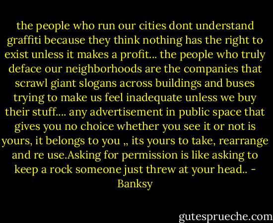 the people who run our cities dont understand graffiti because they think nothing has the right to exist unless it makes a profit...<br />the people who truly deface our neighborhoods are the companies that scrawl giant slogans across buildings and buses trying to make us feel inadequate unless we buy their stuff....<br />any advertisement in public space that gives you no choice whether you see it or not is yours, it belongs to you ,, its yours to take, rearrange and re use.Asking for permission is like asking to keep a rock someone just threw at your head.. - Banksy