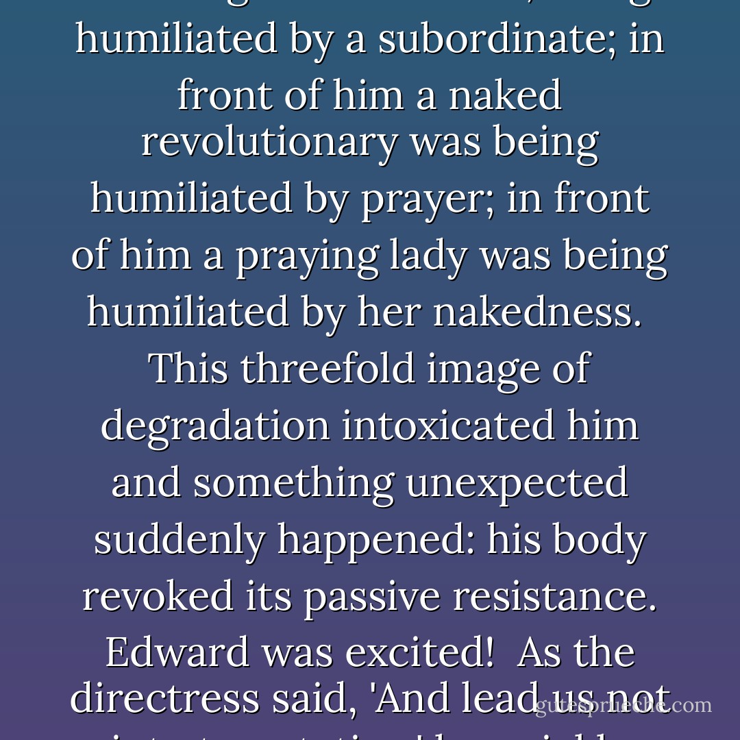 As she uttered the words of the prayer, she glanced up at him as if he were God Himself. He watched her with growing pleasure. In front of him was kneeling the directress, being humiliated by a subordinate; in front of him a naked revolutionary was being humiliated by prayer; in front of him a praying lady was being humiliated by her nakedness.<br /><br />This threefold image of degradation intoxicated him and something unexpected suddenly happened: his body revoked its passive resistance. Edward was excited!<br /><br />As the directress said, 'And lead us not into temptation,' he quickly threw off all his clothes. When she said, 'Amen,' he violently lifted her off the floor and dragged her onto the couch. - Milan Kundera