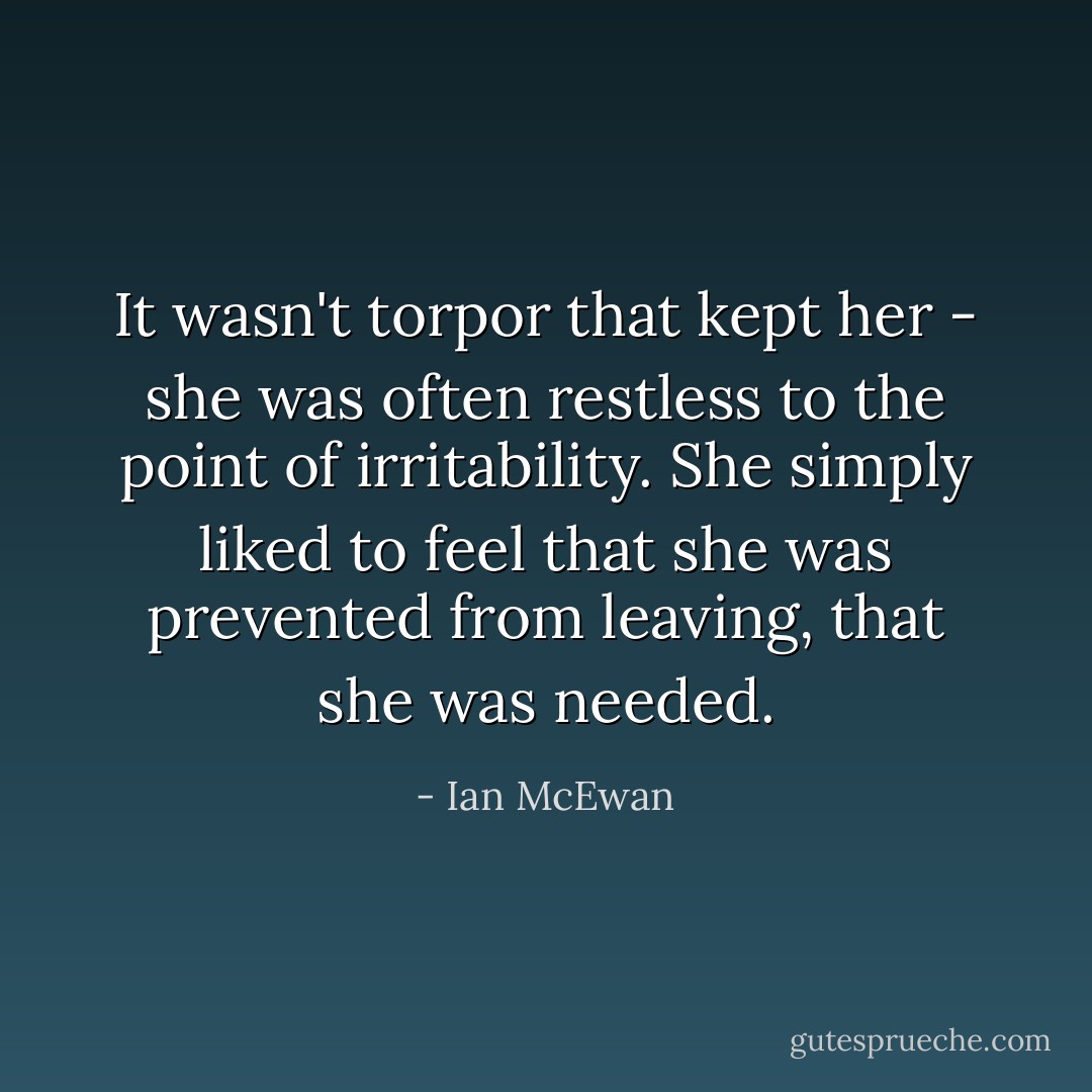 It wasn't torpor that kept her - she was often restless to the point of irritability. She simply liked to feel that she was prevented from leaving, that she was needed. - Ian McEwan