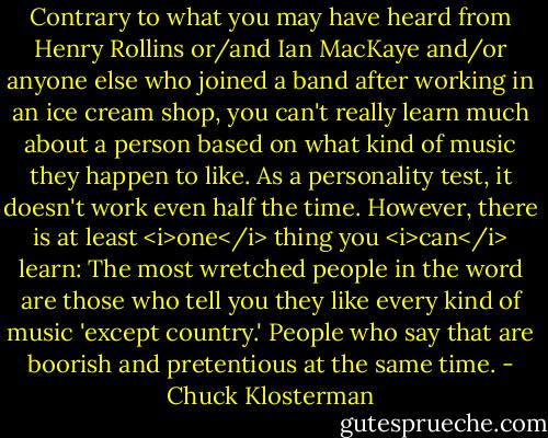 Contrary to what you may have heard from Henry Rollins or/and Ian MacKaye and/or anyone else who joined a band after working in an ice cream shop, you can't really learn much about a person based on what kind of music they happen to like. As a personality test, it doesn't work even half the time. However, there is at least <i>one</i> thing you <i>can</i> learn: The most wretched people in the word are those who tell you they like every kind of music 'except country.' People who say that are boorish and pretentious at the same time. - Chuck Klosterman