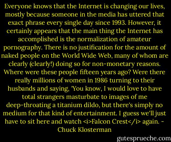Everyone knows that the Internet is changing our lives, mostly because someone in the media has uttered that exact phrase every single day since 1993. However, it certainly appears that the main thing the Internet has accomplished is the normalization of amateur pornography. There is no justification for the amount of naked people on the World Wide Web, many of whom are clearly (clearly!) doing so for non-monetary reasons. Where were these people fifteen years ago? Were there really millions of women in 1986 turning to their husbands and saying, 'You know, I would love to have total strangers masturbate to images of me deep-throating a titanium dildo, but there's simply no medium for that kind of entertainment. I guess we'll just have to sit here and watch <i>Falcon Crest</i> again. - Chuck Klosterman