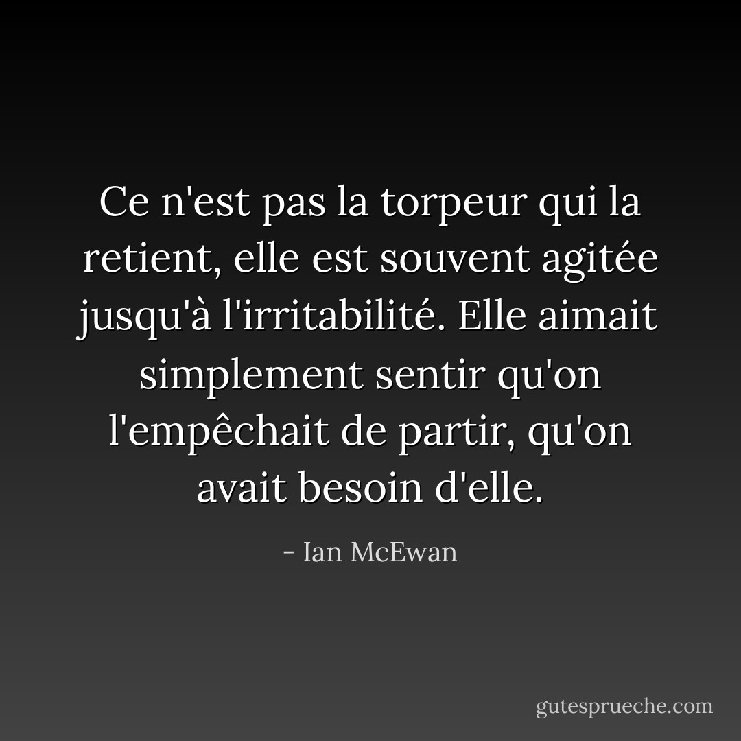 Ce n'est pas la torpeur qui la retient, elle est souvent agitée jusqu'à l'irritabilité. Elle aimait simplement sentir qu'on l'empêchait de partir, qu'on avait besoin d'elle. - Ian McEwan