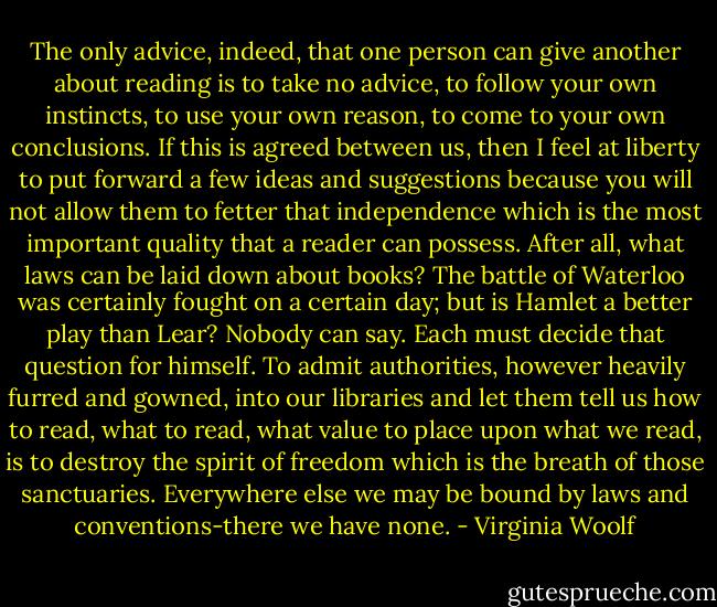 The only advice, indeed, that one person can give another about reading is to take no advice, to follow your own instincts, to use your own reason, to come to your own conclusions. If this is agreed between us, then I feel at liberty to put forward a few ideas and suggestions because you will not allow them to fetter that independence which is the most important quality that a reader can possess. After all, what laws can be laid down about books? The battle of Waterloo was certainly fought on a certain day; but is Hamlet a better play than Lear? Nobody can say. Each must decide that question for himself. To admit authorities, however heavily furred and gowned, into our libraries and let them tell us how to read, what to read, what value to place upon what we read, is to destroy the spirit of freedom which is the breath of those sanctuaries. Everywhere else we may be bound by laws and conventions-there we have none. - Virginia Woolf