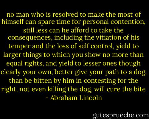 no man who is resolved to make the most of himself can spare time for personal contention, still less can he afford to take the consequences, including the vitiation of his temper and the loss of self control, yield to larger things to which you show no more than equal rights, and yield to lesser ones though clearly your own, better give your path to a dog, than be bitten by him in contesting for the right, not even killing the dog, will cure the bite - Abraham Lincoln