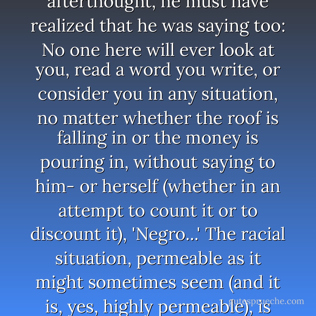 I don’t know whether Asimov realized he was saying this as well, but as an old historical materialist, if only as an afterthought, he must have realized that he was saying too: No one here will ever look at you, read a word you write, or consider you in any situation, no matter whether the roof is falling in or the money is pouring in, without saying to him- or herself (whether in an attempt to count it or to discount it), 'Negro...' The racial situation, permeable as it might sometimes seem (and it is, yes, highly permeable), is nevertheless your total surround. Don’t you ever forget it...! And I never have. - Samuel R. Delany