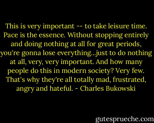 This is very important -- to take leisure time. Pace is the essence. Without stopping entirely and doing nothing at all for great periods, you're gonna lose everything...just to do nothing at all, very, very important. And how many people do this in modern society? Very few. That's why they're all totally mad, frustrated, angry and hateful. - Charles Bukowski