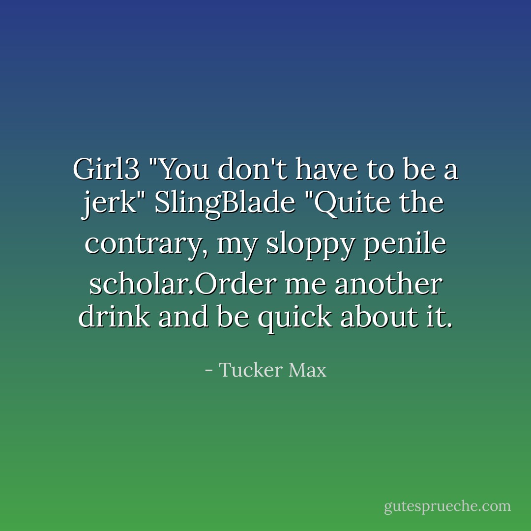 Girl3 "You don't have to be a jerk"<br />SlingBlade "Quite the contrary, my sloppy penile scholar.Order me another drink and be quick about it. - Tucker Max