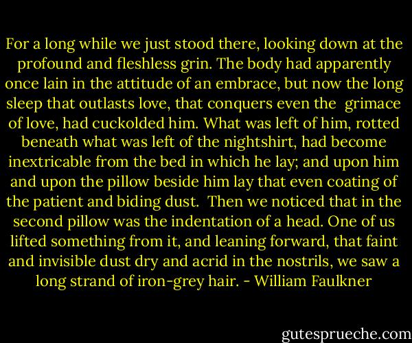 For a long while we just stood there, looking down at the profound and fleshless grin. The body had apparently once lain in the attitude of an embrace, but now the long sleep that outlasts love, that conquers even the <br />grimace of love, had cuckolded him. What was left of him, rotted beneath what was left of the nightshirt, had become inextricable from the bed in which he lay; and upon him and upon the pillow beside him lay that even coating of the patient and biding dust. <br />Then we noticed that in the second pillow was the indentation of a head. One of us lifted something from it, and leaning forward, that faint and invisible dust dry and acrid in the nostrils, we saw a long strand of iron-grey hair. - William Faulkner