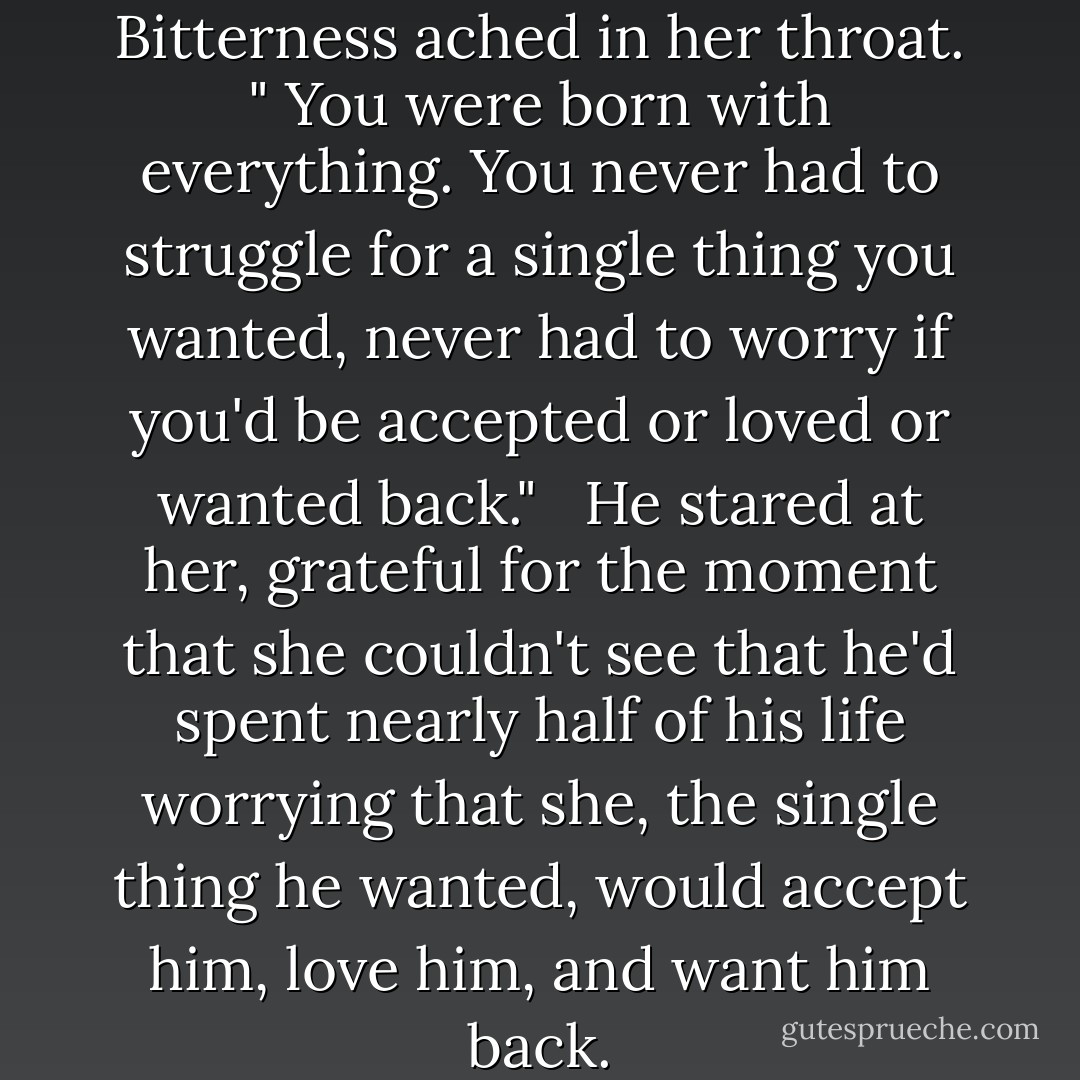 What do you know about life? " Bitterness ached in her throat. " You were born with everything. You never had to struggle for a single thing you wanted, never had to worry if you'd be accepted or loved or wanted back." <br /> He stared at her, grateful for the moment that she couldn't see that he'd spent nearly half of his life worrying that she, the single thing he wanted, would accept him, love him, and want him back. - Nora Roberts
