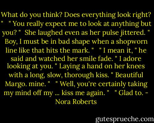 What do you think? Does everything look right? " <br /> " You really expect me to look at anything but you? " <br />She laughed even as her pulse jittered. " Boy, I must be in bad shape when a shopworn line like that hits the mark. " <br /> " I mean it, " he said and watched her smile fade. " I adore looking at you. " Laying a hand on her knees with a long, slow, thorough kiss. " Beautiful Margo. mine. " <br /> " Well, you're certainly taking my mind off my ... kiss me again. " <br /> " Glad to. - Nora Roberts