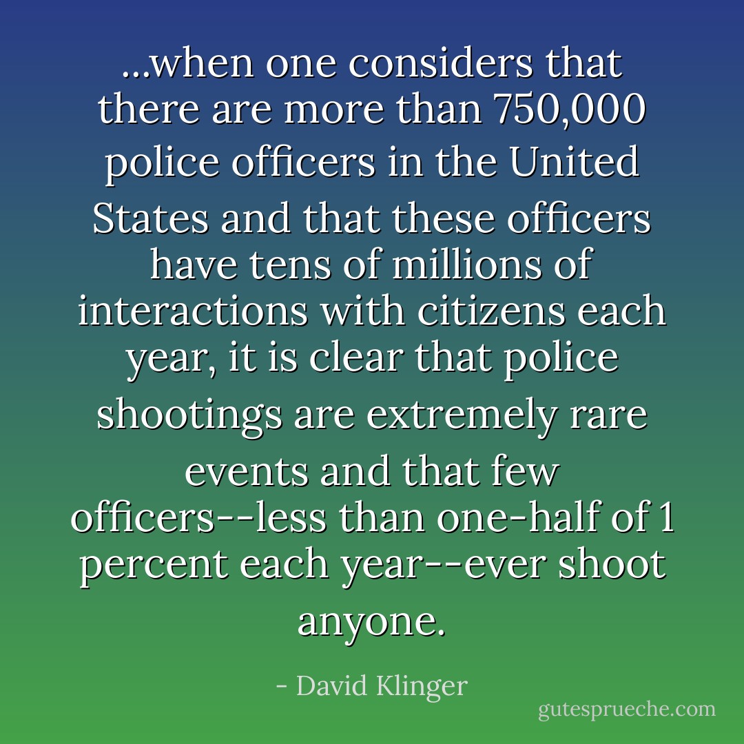 ...when one considers that there are more than 750,000 police officers in the United States and that these officers have tens of millions of interactions with citizens each year, it is clear that police shootings are extremely rare events and that few officers--less than one-half of 1 percent each year--ever shoot anyone. - David Klinger