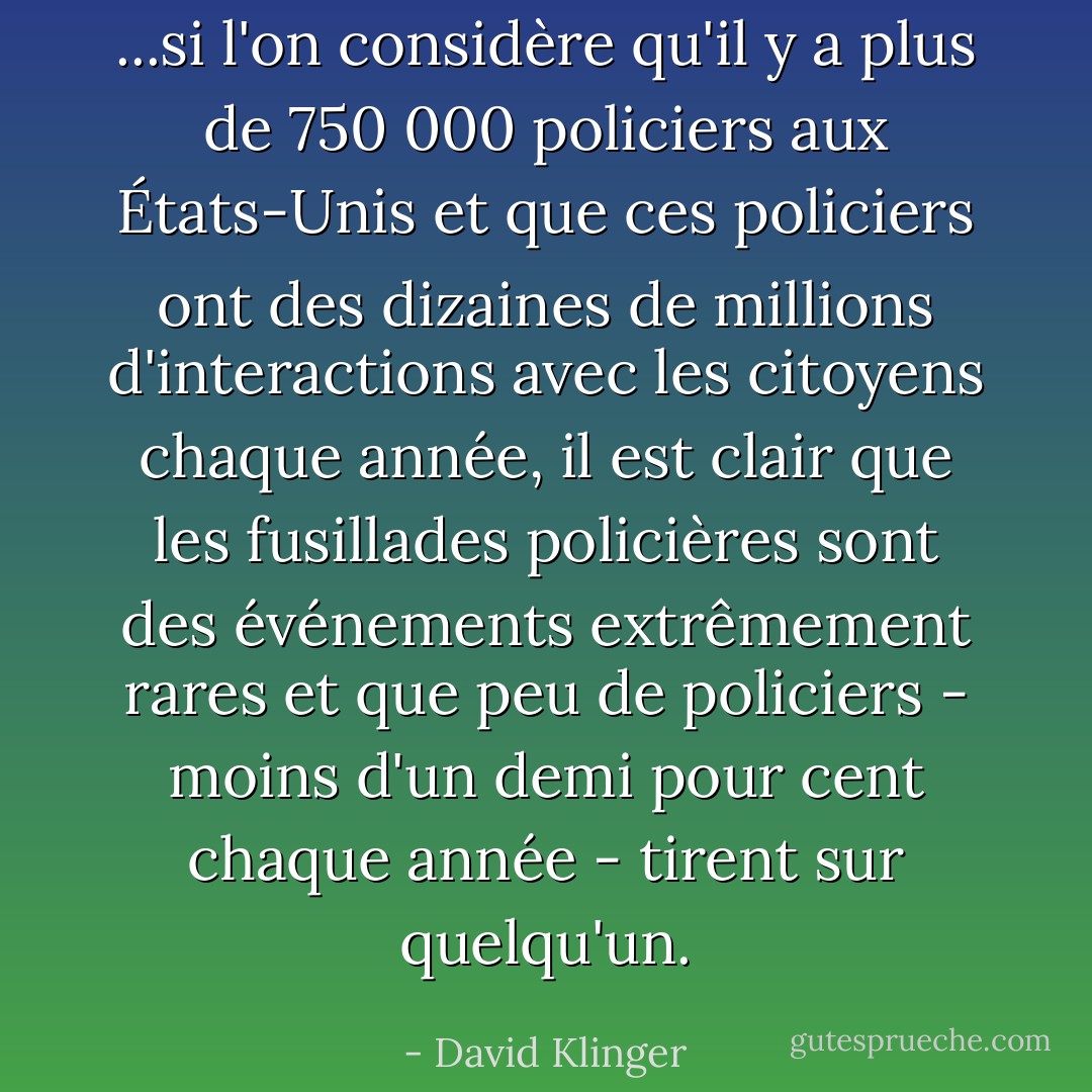 ...si l'on considère qu'il y a plus de 750 000 policiers aux États-Unis et que ces policiers ont des dizaines de millions d'interactions avec les citoyens chaque année, il est clair que les fusillades policières sont des événements extrêmement rares et que peu de policiers - moins d'un demi pour cent chaque année - tirent sur quelqu'un. - David Klinger