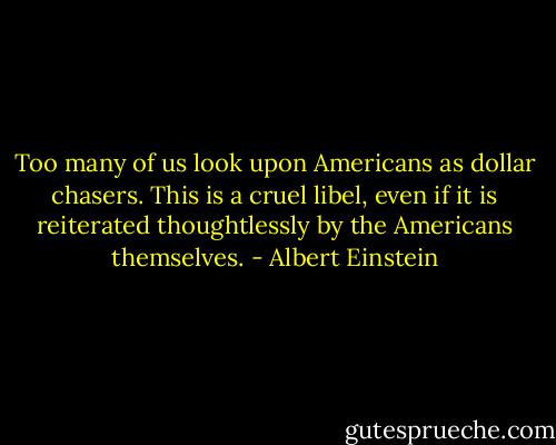 Too many of us look upon Americans as dollar chasers. This is a cruel libel, even if it is reiterated thoughtlessly by the Americans themselves. - Albert Einstein