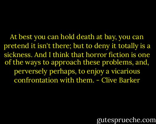 At best you can hold death at bay, you can pretend it isn't there; but to deny it totally is a sickness. And I think that horror fiction is one of the ways to approach these problems, and, perversely perhaps, to enjoy a vicarious confrontation with them. - Clive Barker
