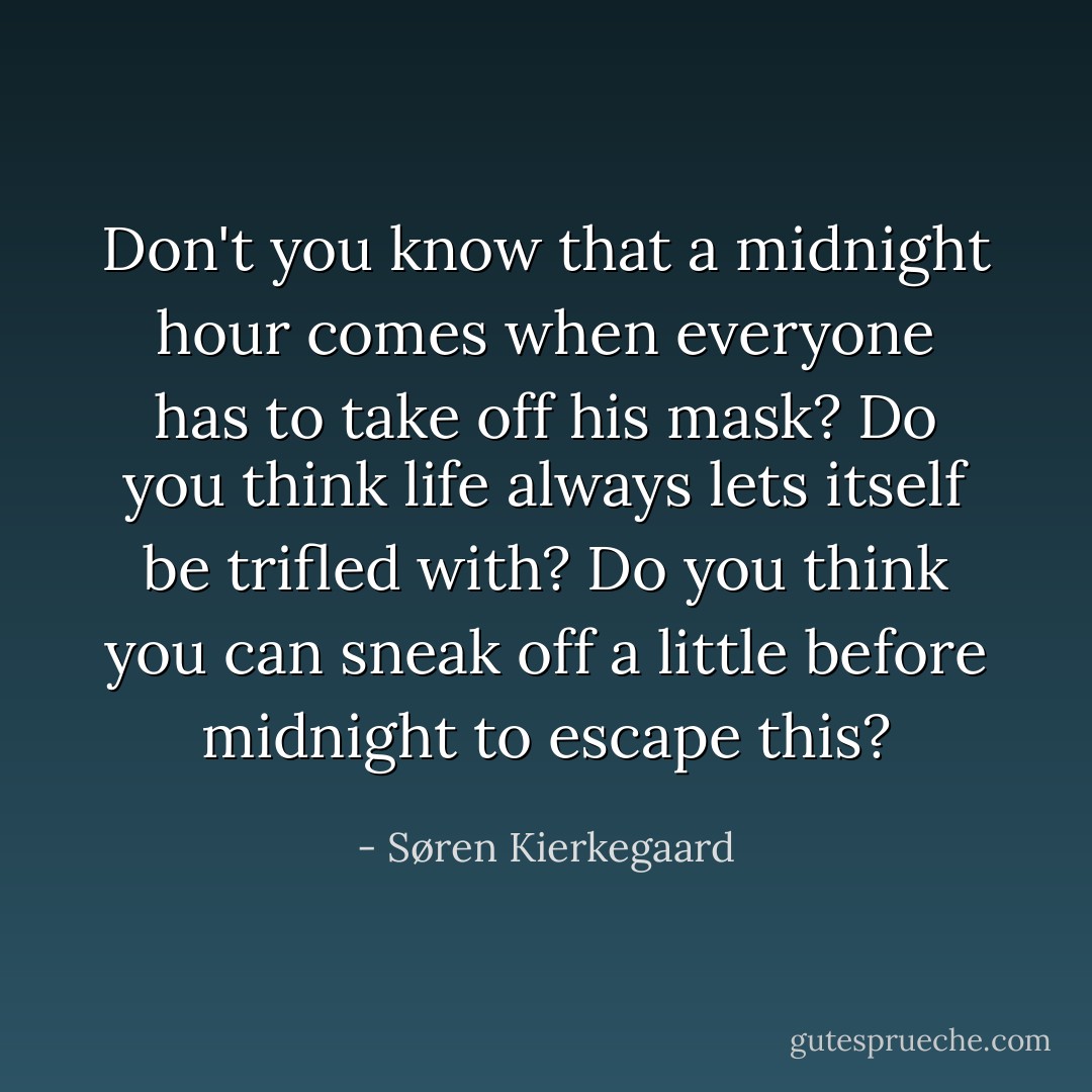 Don't you know that a midnight hour comes when everyone has to take off his mask? Do you think life always lets itself be trifled with? Do you think you can sneak off a little before midnight to escape this? - Søren Kierkegaard