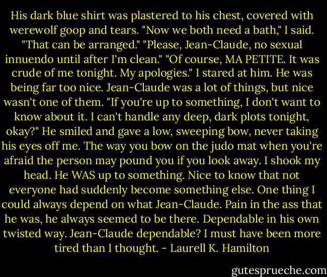 His dark blue shirt was plastered to his chest, covered with werewolf goop and tears. "Now we both need a bath," I said.<br />"That can be arranged."<br />"Please, Jean-Claude, no sexual innuendo until after I'm clean."<br />"Of course, MA PETITE. It was crude of me tonight. My apologies."<br />I stared at him. He was being far too nice. Jean-Claude was a lot of things, but nice wasn't one of them.<br />"If you're up to something, I don't want to know about it. I can't handle any deep, dark plots tonight, okay?"<br />He smiled and gave a low, sweeping bow, never taking his eyes off me. The way you bow on the judo mat when you're afraid the person may pound you if you look away.<br />I shook my head. He WAS up to something. Nice to know that not everyone had suddenly become something else. One thing I could always depend on what Jean-Claude. Pain in the ass that he was, he always seemed to be there. Dependable in his own twisted way. Jean-Claude dependable? I must have been more tired than I thought. - Laurell K. Hamilton