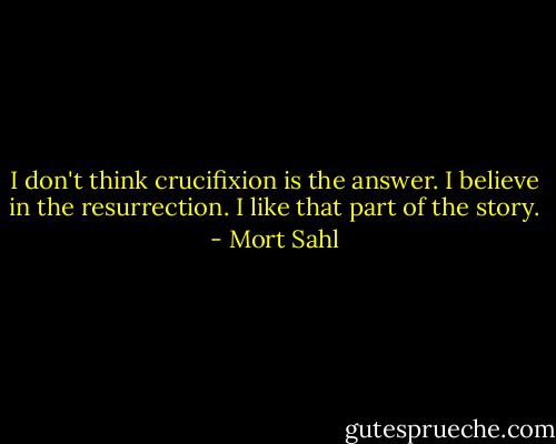 I don't think crucifixion is the answer. I believe in the resurrection. I like that part of the story. - Mort Sahl