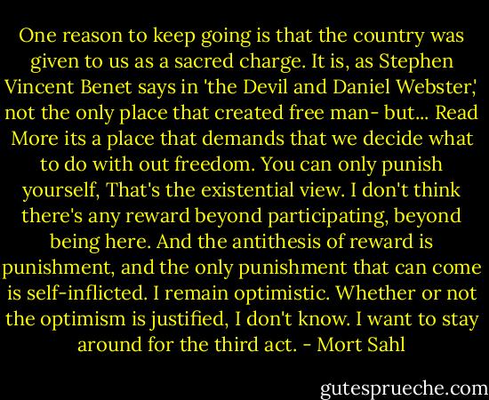 One reason to keep going is that the country was given to us as a sacred charge. It is, as Stephen Vincent Benet says in 'the Devil and Daniel Webster,' not the only place that created free man- but... Read More its a place that demands that we decide what to do with out freedom. You can only punish yourself, That's the existential view. I don't think there's any reward beyond participating, beyond being here. And the antithesis of reward is punishment, and the only punishment that can come is self-inflicted. I remain optimistic. Whether or not the optimism is justified, I don't know. I want to stay around for the third act. - Mort Sahl