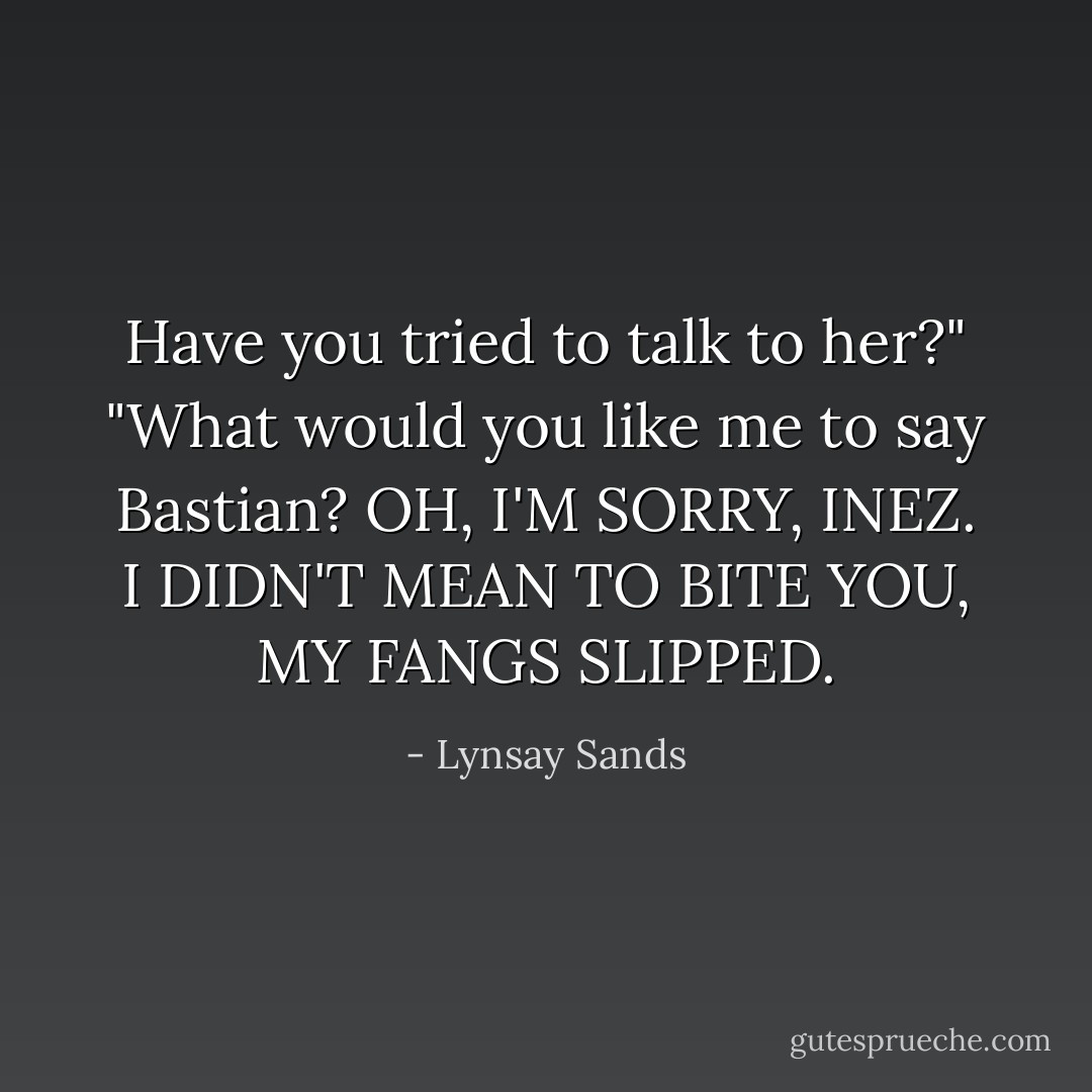 Have you tried to talk to her?"<br />"What would you like me to say Bastian? OH, I'M SORRY, INEZ. I DIDN'T MEAN TO BITE YOU, MY FANGS SLIPPED. - Lynsay Sands