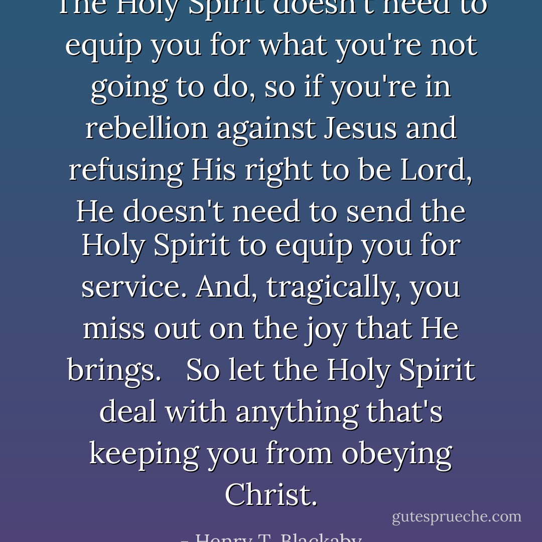 The Holy Spirit doesn't need to equip you for what you're not going to do, so if you're in rebellion against Jesus and refusing His right to be Lord, He doesn't need to send the Holy Spirit to equip you for service. And, tragically, you miss out on the joy that He brings. <br /><br />So let the Holy Spirit deal with anything that's keeping you from obeying Christ. - Henry T. Blackaby