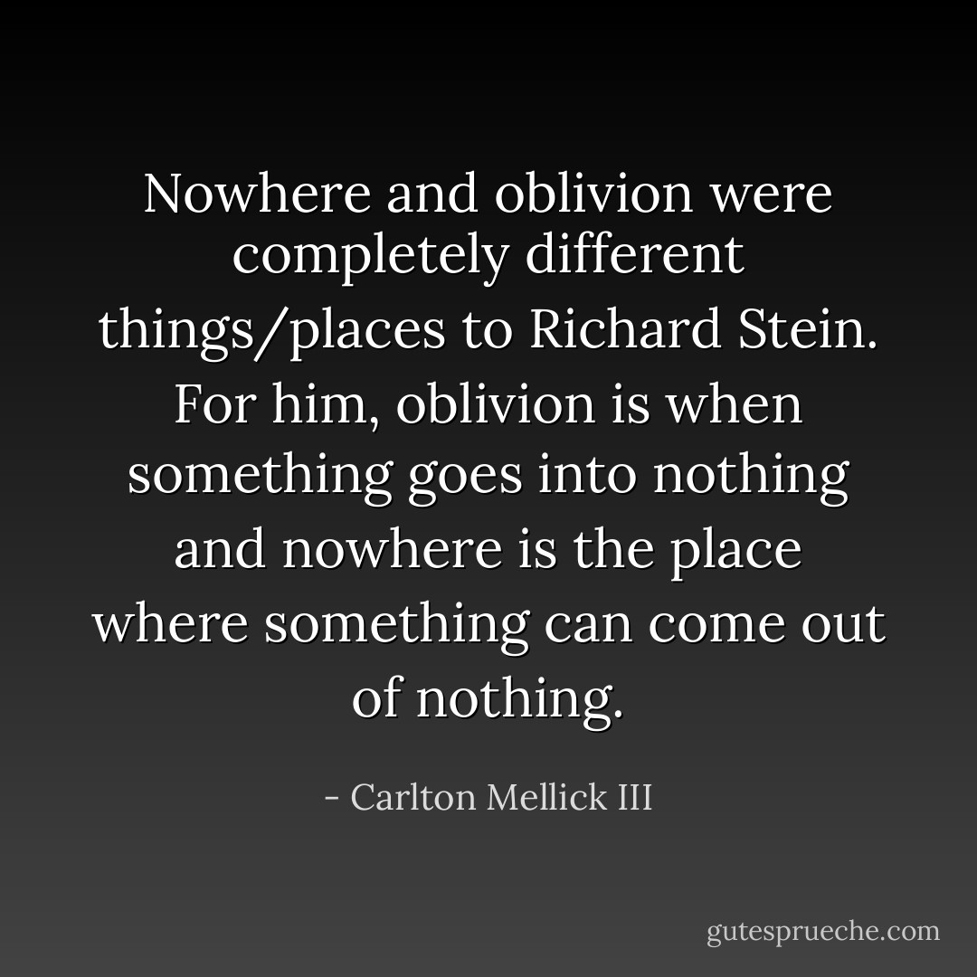 Nowhere and oblivion were completely different things/places to Richard Stein. For<br />him, oblivion is when something goes into nothing and nowhere is the place where<br />something can come out of nothing. - Carlton Mellick III