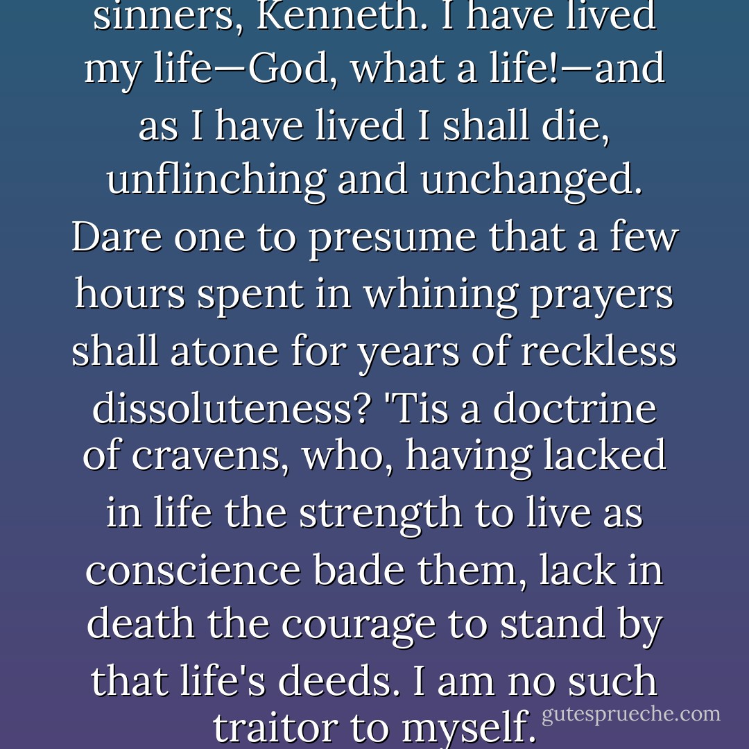 I am not one of your repentant sinners, Kenneth. I have lived my life—God, what a life!—and as I have lived I shall die, unflinching and unchanged. Dare one to presume that a few hours spent in whining prayers shall atone for years of reckless dissoluteness? 'Tis a doctrine of cravens, who, having lacked in life the strength to live as conscience bade them, lack in death the courage to stand by that life's deeds. I am no such traitor to myself. - Rafael Sabatini