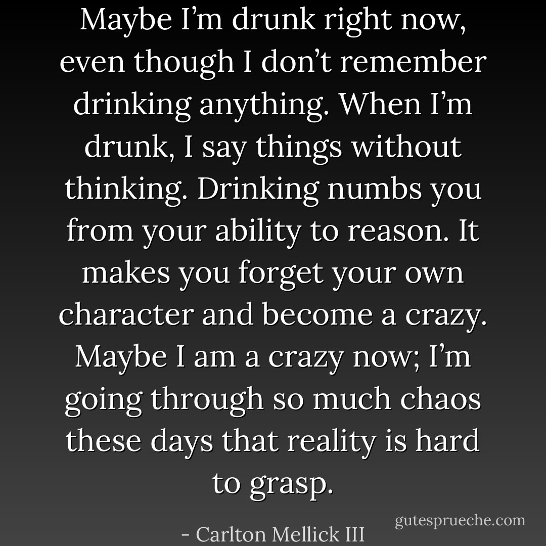 Maybe I’m drunk right now, even though I don’t remember drinking anything.<br />When I’m drunk, I say things without thinking. Drinking numbs you from your ability to<br />reason. It makes you forget your own character and become a crazy. Maybe I am a<br />crazy now; I’m going through so much chaos these days that reality is hard to grasp. - Carlton Mellick III