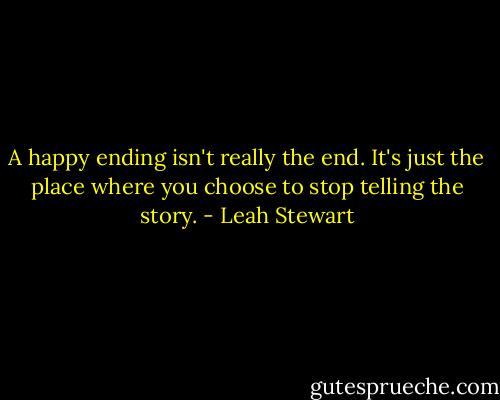 A happy ending isn't really the end. It's just the place where you choose to stop telling the story. - Leah Stewart