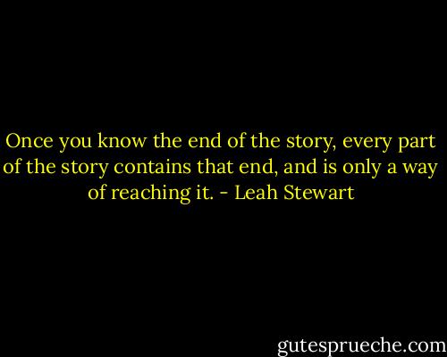 Once you know the end of the story, every part of the story contains that end, and is only a way of reaching it. - Leah Stewart