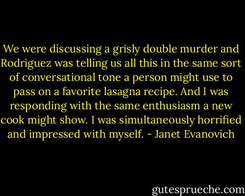 We were discussing a grisly double murder and Rodriguez was telling us all this in the same sort of conversational tone a person might use to pass on a favorite lasagna recipe. And I was responding with the same enthusiasm a new cook might show. I was simultaneously horrified and impressed with myself. - Janet Evanovich