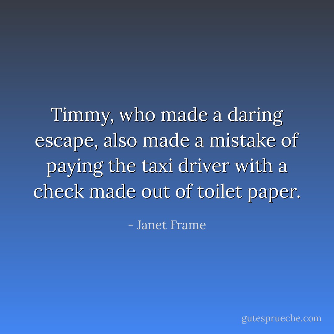 Timmy, who made a daring escape, also made a mistake of paying the taxi driver with a check made out of toilet paper. - Janet Frame