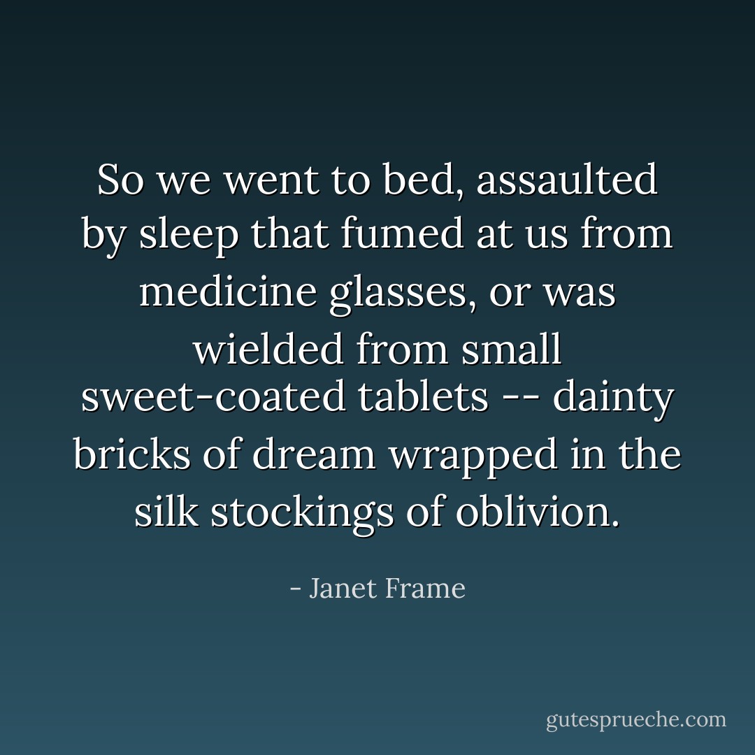 So we went to bed, assaulted by sleep that fumed at us from medicine glasses, or was wielded from small sweet-coated tablets -- dainty bricks of dream wrapped in the silk stockings of oblivion. - Janet Frame