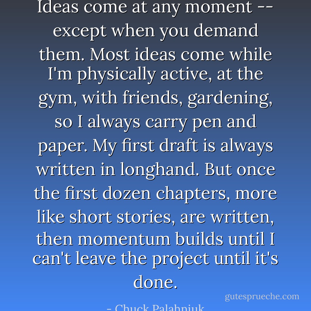 Ideas come at any moment -- except when you demand them. Most ideas come while I'm physically active, at the gym, with friends, gardening, so I always carry pen and paper.<br />My first draft is always written in longhand. But once the first dozen chapters, more like short stories, are written, then momentum builds until I can't leave the project until it's done. - Chuck Palahniuk
